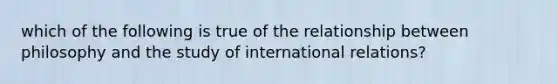 which of the following is true of the relationship between philosophy and the study of international relations?