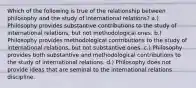 Which of the following is true of the relationship between philosophy and the study of international relations? a.) Philosophy provides substantive contributions to the study of international relations, but not methodological ones. b.) Philosophy provides methodological contributions to the study of international relations, but not substantive ones. c.) Philosophy provides both substantive and methodological contributions to the study of international relations. d.) Philosophy does not provide ideas that are seminal to the international relations discipline.