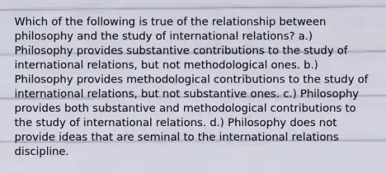 Which of the following is true of the relationship between philosophy and the study of international relations? a.) Philosophy provides substantive contributions to the study of international relations, but not methodological ones. b.) Philosophy provides methodological contributions to the study of international relations, but not substantive ones. c.) Philosophy provides both substantive and methodological contributions to the study of international relations. d.) Philosophy does not provide ideas that are seminal to the international relations discipline.