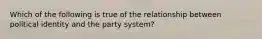 Which of the following is true of the relationship between political identity and the party system?