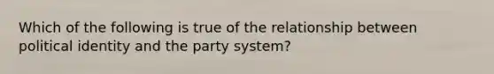 Which of the following is true of the relationship between political identity and the party system?