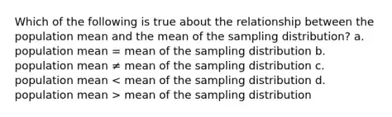 Which of the following is true about the relationship between the population mean and the mean of the sampling distribution? a. population mean = mean of the sampling distribution b. population mean ≠ mean of the sampling distribution c. population mean mean of the sampling distribution