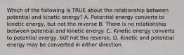 Which of the following is TRUE about the relationship between potential and kinetic energy? A. Potential energy converts to kinetic energy, but not the reverse B. There is no relationship between potential and kinetic energy. C. Kinetic energy converts to potential energy, but not the reverse. D. Kinetic and potential energy may be converted in either direction