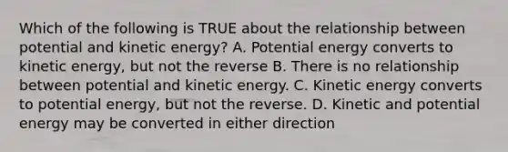 Which of the following is TRUE about the relationship between potential and kinetic energy? A. Potential energy converts to kinetic energy, but not the reverse B. There is no relationship between potential and kinetic energy. C. Kinetic energy converts to potential energy, but not the reverse. D. Kinetic and potential energy may be converted in either direction