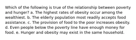 Which of the following is true of the relationship between poverty and hunger? a. The highest rates of obesity occur among the wealthiest. b. The elderly population most readily accepts food assistance. c. The provision of food to the poor increases obesity. d. Even people below the poverty line have enough money for food. e. Hunger and obesity may exist in the same household.