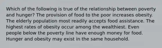 Which of the following is true of the relationship between poverty and hunger? The provision of food to the poor increases obesity. The elderly population most readily accepts food assistance. The highest rates of obesity occur among the wealthiest. Even people below the poverty line have enough money for food. Hunger and obesity may exist in the same household.