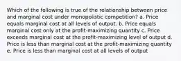 Which of the following is true of the relationship between price and marginal cost under monopolistic competition? a. Price equals marginal cost at all levels of output. b. Price equals marginal cost only at the profit-maximizing quantity c. Price exceeds marginal cost at the profit-maximizing level of output d. Price is less than marginal cost at the profit-maximizing quantity e. Price is less than marginal cost at all levels of output