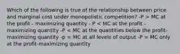 Which of the following is true of the relationship between price and marginal cost under monopolistic competition? -P > MC at the profit - maximizing quantity - P < MC at the profit - maximizing quantity -P < MC at the quantities below the profit-maximizing quantity -p = MC at all levels of output -P = MC only at the profit-maximizing quantity