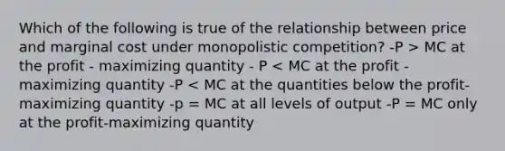 Which of the following is true of the relationship between price and marginal cost under monopolistic competition? -P > MC at the profit - maximizing quantity - P < MC at the profit - maximizing quantity -P < MC at the quantities below the profit-maximizing quantity -p = MC at all levels of output -P = MC only at the profit-maximizing quantity