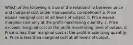 Which of the following is true of the relationship between price and marginal cost under monopolistic competition? a. Price equals marginal cost at all levels of output. b. Price equals marginal cost only at the profit-maximizing quantity. c. Price exceeds marginal cost at the profit-maximizing level of output. d. Price is less than marginal cost at the profit-maximizing quantity. e. Price is less than marginal cost at all levels of output.