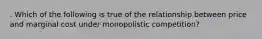 . Which of the following is true of the relationship between price and marginal cost under monopolistic competition?