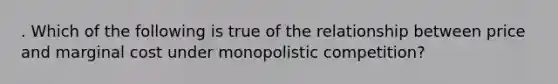 . Which of the following is true of the relationship between price and marginal cost under monopolistic competition?