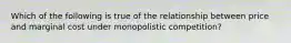 Which of the following is true of the relationship between price and marginal cost under monopolistic competition?