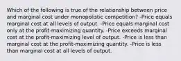 Which of the following is true of the relationship between price and marginal cost under monopolistic competition? -Price equals marginal cost at all levels of output. -Price equals marginal cost only at the profit-maximizing quantity. -Price exceeds marginal cost at the profit-maximizing level of output. -Price is less than marginal cost at the profit-maximizing quantity. -Price is less than marginal cost at all levels of output.