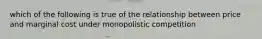 which of the following is true of the relationship between price and marginal cost under monopolistic competition