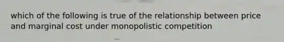 which of the following is true of the relationship between price and marginal cost under monopolistic competition