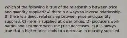 Which of the following is true of the relationship between price and quantity supplied? A) there is always an inverse relationship. B) there is a direct relationship between price and quantity supplied. C) more is supplied at lower prices. D) producers work harder and sell more when the price decreases. E) it is always true that a higher price leads to a decrease in quantity supplied.