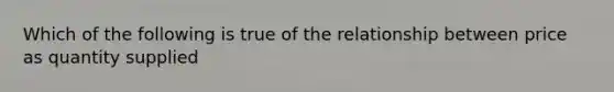 Which of the following is true of the relationship between price as quantity supplied