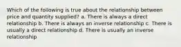 Which of the following is true about the relationship between price and quantity supplied? a. There is always a direct relationship b. There is always an inverse relationship c. There is usually a direct relationship d. There is usually an inverse relationship