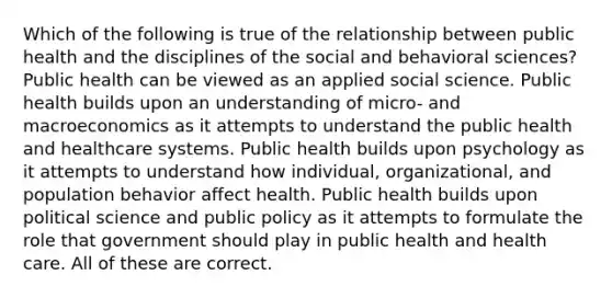 Which of the following is true of the relationship between public health and the disciplines of the social and behavioral sciences? Public health can be viewed as an applied social science. Public health builds upon an understanding of micro- and macroeconomics as it attempts to understand the public health and healthcare systems. Public health builds upon psychology as it attempts to understand how individual, organizational, and population behavior affect health. Public health builds upon political science and public policy as it attempts to formulate the role that government should play in public health and health care. All of these are correct.