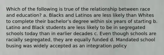 Which of the following is true of the relationship between race and education? a. Blacks and Latinos are less likely than Whites to complete their bachelor's degree within six years of starting b. Latino and Black students are less likely to be in segregated schools today than in earlier decades c. Even though schools are racially segregated, they are equally funded d. Mandated school busing was widely accepted as an integration policy