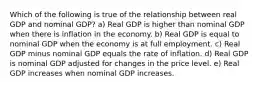 Which of the following is true of the relationship between real GDP and nominal GDP? a) Real GDP is higher than nominal GDP when there is inflation in the economy. b) Real GDP is equal to nominal GDP when the economy is at full employment. c) Real GDP minus nominal GDP equals the rate of inflation. d) Real GDP is nominal GDP adjusted for changes in the price level. e) Real GDP increases when nominal GDP increases.