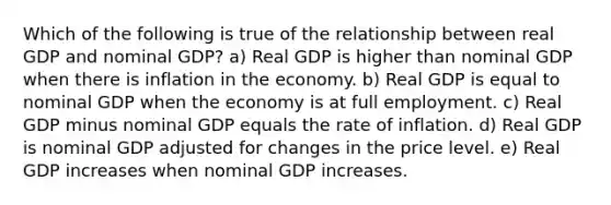 Which of the following is true of the relationship between real GDP and nominal GDP? a) Real GDP is higher than nominal GDP when there is inflation in the economy. b) Real GDP is equal to nominal GDP when the economy is at full employment. c) Real GDP minus nominal GDP equals the rate of inflation. d) Real GDP is nominal GDP adjusted for changes in the price level. e) Real GDP increases when nominal GDP increases.