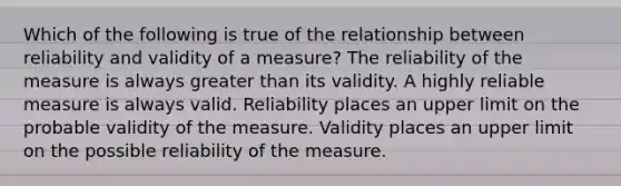 Which of the following is true of the relationship between reliability and validity of a measure? The reliability of the measure is always greater than its validity. A highly reliable measure is always valid. Reliability places an upper limit on the probable validity of the measure. Validity places an upper limit on the possible reliability of the measure.