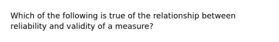 Which of the following is true of the relationship between reliability and validity of a measure?