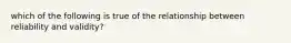 which of the following is true of the relationship between reliability and validity?