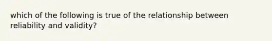 which of the following is true of the relationship between reliability and validity?