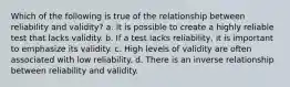 Which of the following is true of the relationship between reliability and validity? a. It is possible to create a highly reliable test that lacks validity. b. If a test lacks reliability, it is important to emphasize its validity. c. High levels of validity are often associated with low reliability. d. There is an inverse relationship between reliability and validity.