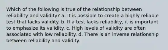 Which of the following is true of the relationship between reliability and validity? a. It is possible to create a highly reliable test that lacks validity. b. If a test lacks reliability, it is important to emphasize its validity. c. High levels of validity are often associated with low reliability. d. There is an inverse relationship between reliability and validity.