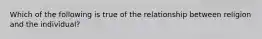 Which of the following is true of the relationship between religion and the individual?