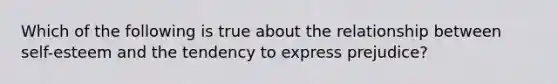 Which of the following is true about the relationship between self-esteem and the tendency to express prejudice?