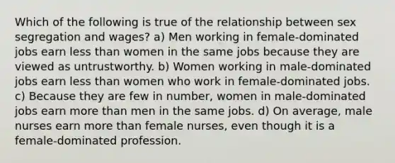 Which of the following is true of the relationship between sex segregation and wages? a) Men working in female-dominated jobs earn <a href='https://www.questionai.com/knowledge/k7BtlYpAMX-less-than' class='anchor-knowledge'>less than</a> women in the same jobs because they are viewed as untrustworthy. b) Women working in male-dominated jobs earn less than women who work in female-dominated jobs. c) Because they are few in number, women in male-dominated jobs earn <a href='https://www.questionai.com/knowledge/keWHlEPx42-more-than' class='anchor-knowledge'>more than</a> men in the same jobs. d) On average, male nurses earn more than female nurses, even though it is a female-dominated profession.