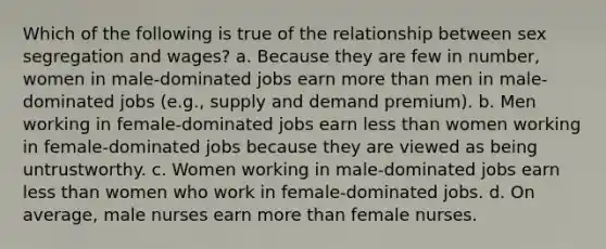 Which of the following is true of the relationship between sex segregation and wages? a. Because they are few in number, women in male-dominated jobs earn more than men in male-dominated jobs (e.g., supply and demand premium). b. Men working in female-dominated jobs earn less than women working in female-dominated jobs because they are viewed as being untrustworthy. c. Women working in male-dominated jobs earn less than women who work in female-dominated jobs. d. On average, male nurses earn more than female nurses.