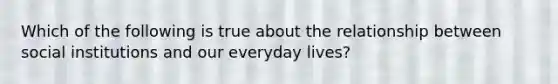 Which of the following is true about the relationship between social institutions and our everyday lives?