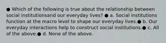 ● Which of the following is true about the relationship between social institutionsand our everyday lives? ● a. Social institutions function at the macro level to shape our everyday lives.● b. Our everyday interactions help to construct social institutions.● c. All of the above.● d. None of the above.