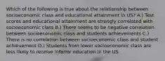 Which of the following is true about the relationship between socioeconomic class and educational attainment in US? A.) Test scores and educational attainment are strongly correlated with socioeconomic class B.) There seems to be negative correlation between socioeconomic class and students achievements C.) There is no correlation between socioeconomic class and student achievement D.) Students from lower socioeconomic class are less likely to receive inferior education in the US