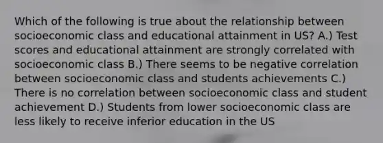 Which of the following is true about the relationship between socioeconomic class and educational attainment in US? A.) Test scores and educational attainment are strongly correlated with socioeconomic class B.) There seems to be negative correlation between socioeconomic class and students achievements C.) There is no correlation between socioeconomic class and student achievement D.) Students from lower socioeconomic class are less likely to receive inferior education in the US