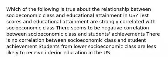 Which of the following is true about the relationship between socioeconomic class and educational attainment in US? Test scores and educational attainment are strongly correlated with socioeconomic class There seems to be negative correlation between socioeconomic class and students' achievements There is no correlation between socioeconomic class and student achievement Students from lower socioeconomic class are less likely to receive inferior education in the US