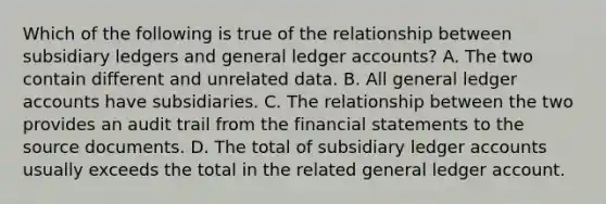 Which of the following is true of the relationship between subsidiary ledgers and general ledger accounts? A. The two contain different and unrelated data. B. All general ledger accounts have subsidiaries. C. The relationship between the two provides an audit trail from the financial statements to the source documents. D. The total of subsidiary ledger accounts usually exceeds the total in the related general ledger account.