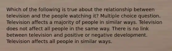 Which of the following is true about the relationship between television and the people watching it? Multiple choice question. Television affects a majority of people in similar ways. Television does not affect all people in the same way. There is no link between television and positive or negative development. Television affects all people in similar ways.