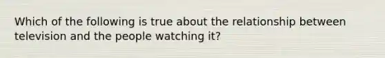 Which of the following is true about the relationship between television and the people watching it?