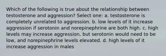 Which of the following is true about the relationship between testosterone and aggression? Select one: a. testosterone is completely unrelated to aggression. b. low levels of it increase aggression if serotonin and norepinephrine are both high. c. high levels may increase aggression, but serotonin would need to be low, and norepinephrine levels elevated. d. high levels of it increase aggression in males