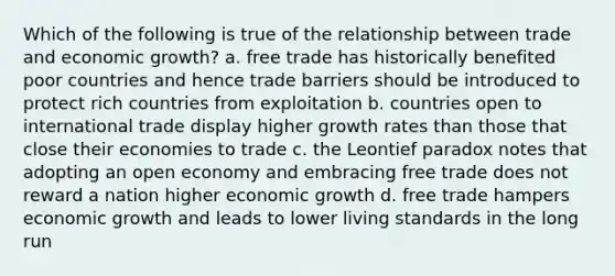 Which of the following is true of the relationship between trade and economic growth? a. free trade has historically benefited poor countries and hence trade barriers should be introduced to protect rich countries from exploitation b. countries open to international trade display higher growth rates than those that close their economies to trade c. the Leontief paradox notes that adopting an open economy and embracing free trade does not reward a nation higher economic growth d. free trade hampers economic growth and leads to lower living standards in the long run