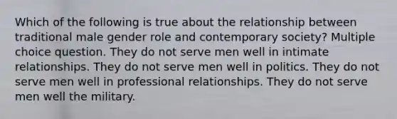 Which of the following is true about the relationship between traditional male gender role and contemporary society? Multiple choice question. They do not serve men well in intimate relationships. They do not serve men well in politics. They do not serve men well in professional relationships. They do not serve men well the military.