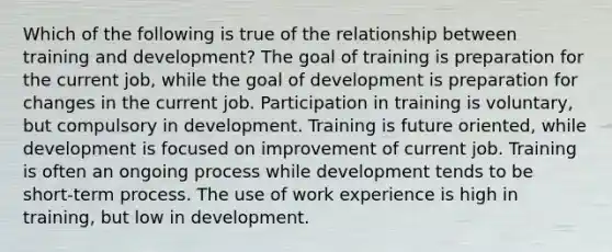 Which of the following is true of the relationship between training and development? The goal of training is preparation for the current job, while the goal of development is preparation for changes in the current job. Participation in training is voluntary, but compulsory in development. Training is future oriented, while development is focused on improvement of current job. Training is often an ongoing process while development tends to be short-term process. The use of work experience is high in training, but low in development.