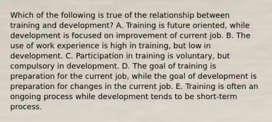 Which of the following is true of the relationship between training and development? A. Training is future oriented, while development is focused on improvement of current job. B. The use of work experience is high in training, but low in development. C. Participation in training is voluntary, but compulsory in development. D. The goal of training is preparation for the current job, while the goal of development is preparation for changes in the current job. E. Training is often an ongoing process while development tends to be short-term process.